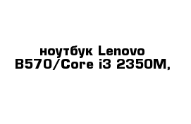 -	ноутбук Lenovo B570/Core i3-2350M, 